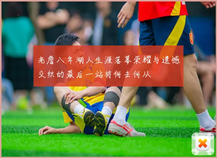老詹八年湖人生涯落幕荣耀与遗憾交织的最后一站将何去何从