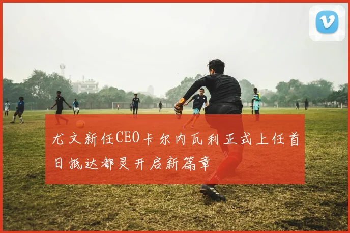 尤文新任CEO卡尔内瓦利正式上任首日抵达都灵开启新篇章