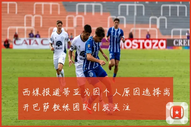 西媒报道蒂亚戈因个人原因选择离开巴萨教练团队引发关注