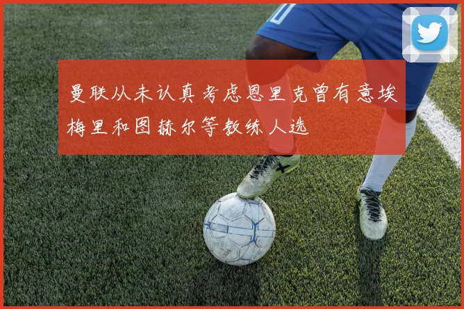 曼联从未认真考虑恩里克曾有意埃梅里和图赫尔等教练人选