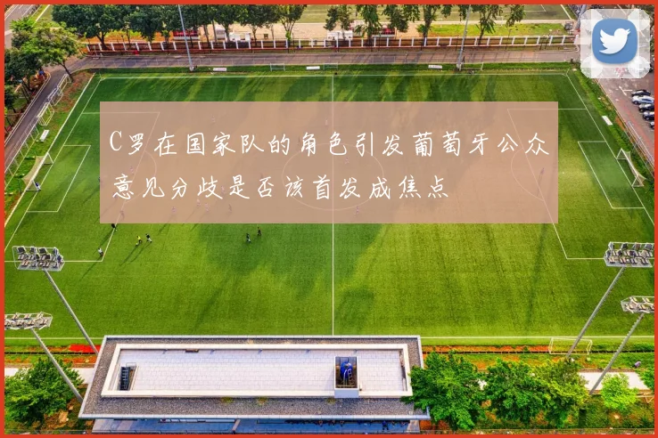 C罗在国家队的角色引发葡萄牙公众意见分歧是否该首发成焦点