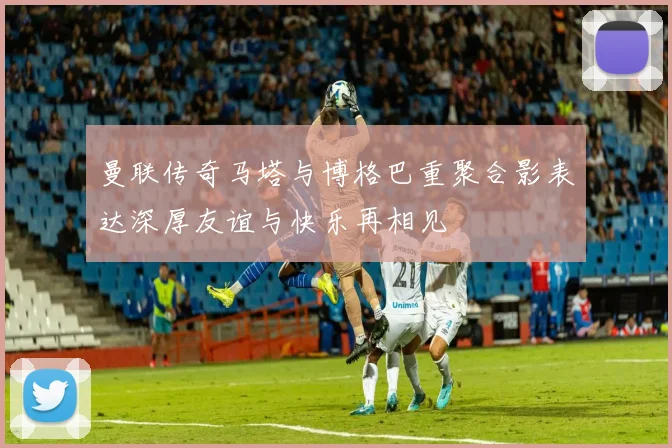 曼联传奇马塔与博格巴重聚合影表达深厚友谊与快乐再相见