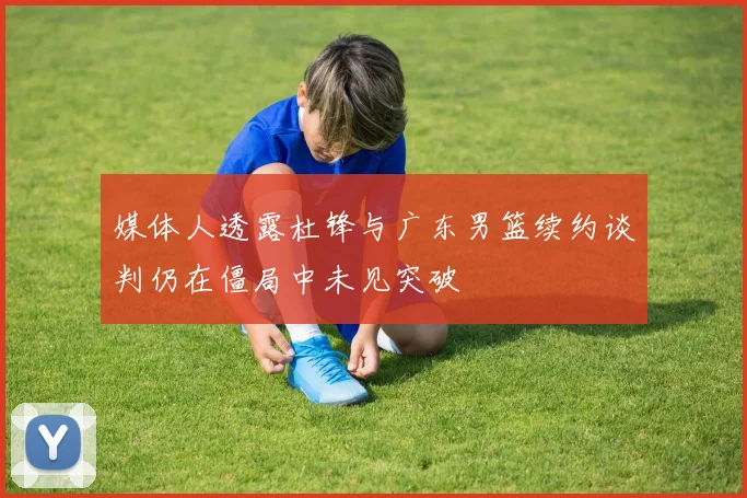 媒体人透露杜锋与广东男篮续约谈判仍在僵局中未见突破