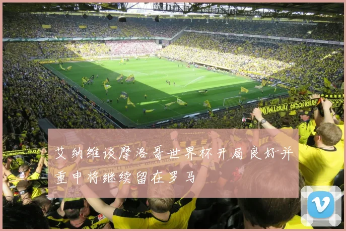 艾纳维谈摩洛哥世界杯开局良好并重申将继续留在罗马