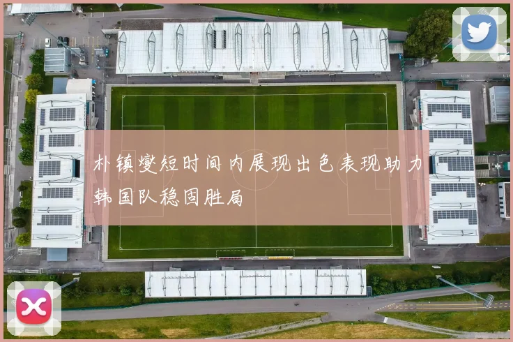 朴镇燮短时间内展现出色表现助力韩国队稳固胜局