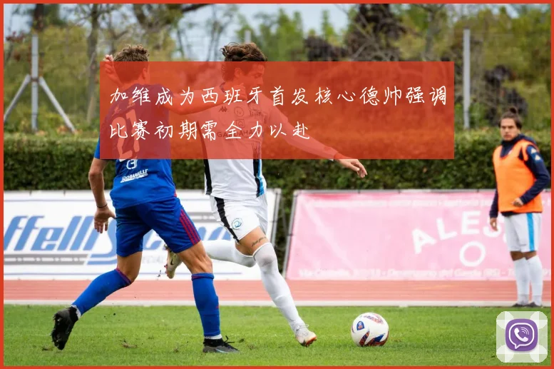 加维成为西班牙首发核心德帅强调比赛初期需全力以赴