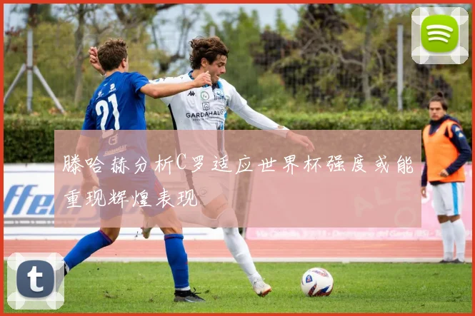 滕哈赫分析C罗适应世界杯强度或能重现辉煌表现