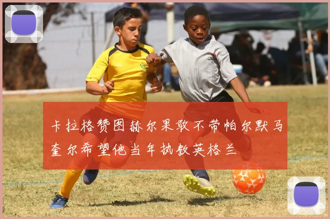 卡拉格赞图赫尔果敢不带帕尔默马奎尔希望他当年执教英格兰