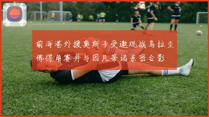 前海港外援奥斯卡受邀观战乌拉圭佛得角赛并与因凡蒂诺亲密合影