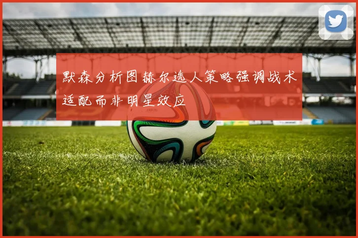 默森分析图赫尔选人策略强调战术适配而非明星效应