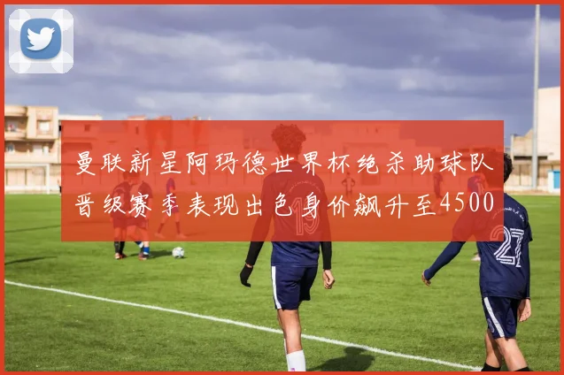 曼联新星阿玛德世界杯绝杀助球队晋级赛季表现出色身价飙升至4500万欧