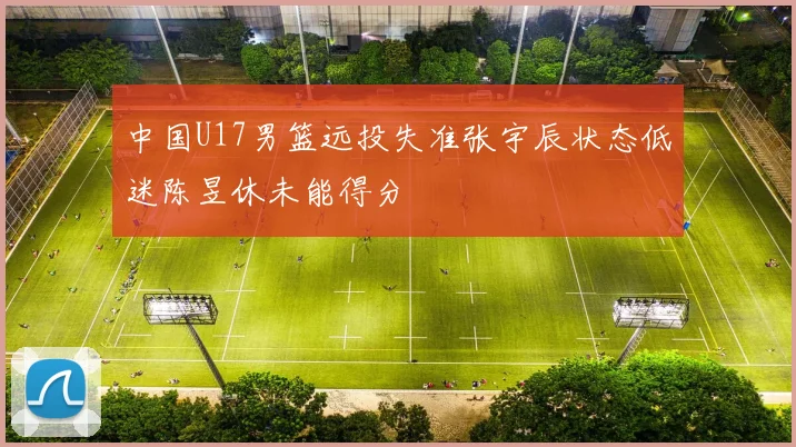 中国U17男篮远投失准张宇辰状态低迷陈昱休未能得分