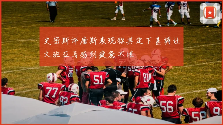 史密斯评唐斯表现称其定下基调让文班亚马感到疲惫不堪