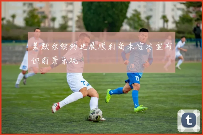 莱默尔续约进展顺利尚未官方宣布但前景乐观