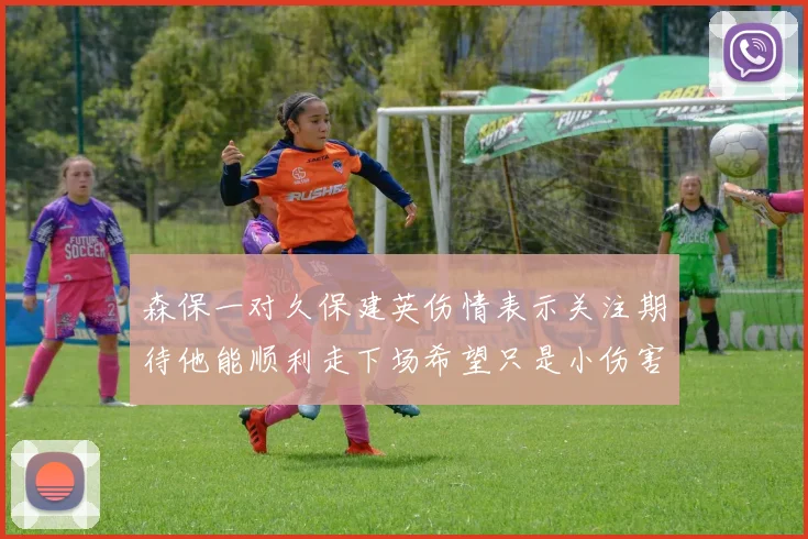 森保一对久保建英伤情表示关注期待他能顺利走下场希望只是小伤害
