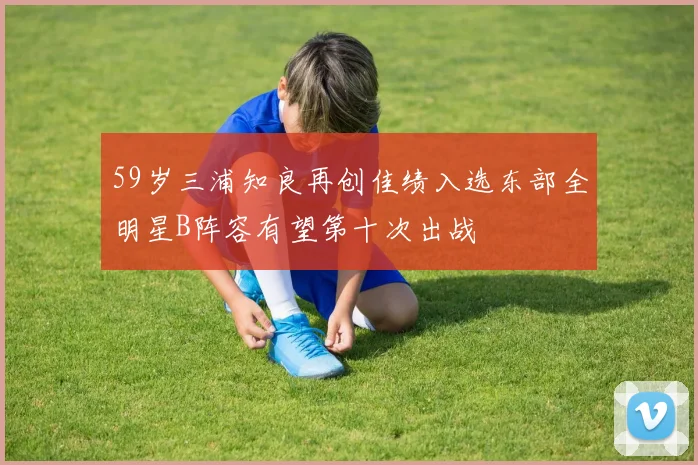 59岁三浦知良再创佳绩入选东部全明星B阵容有望第十次出战