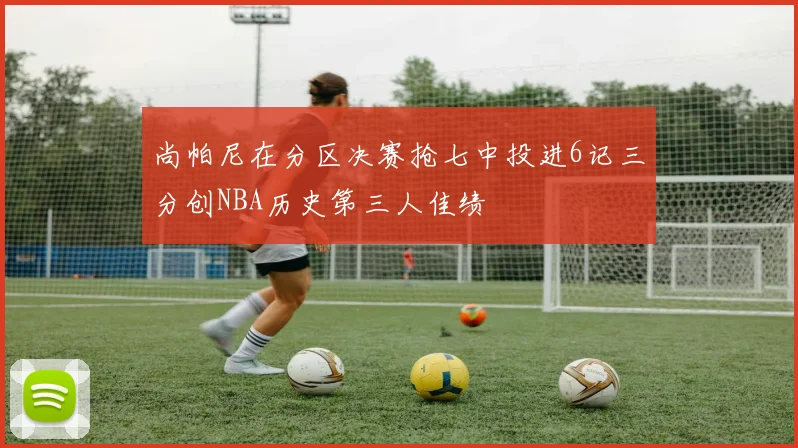 尚帕尼在分区决赛抢七中投进6记三分创NBA历史第三人佳绩