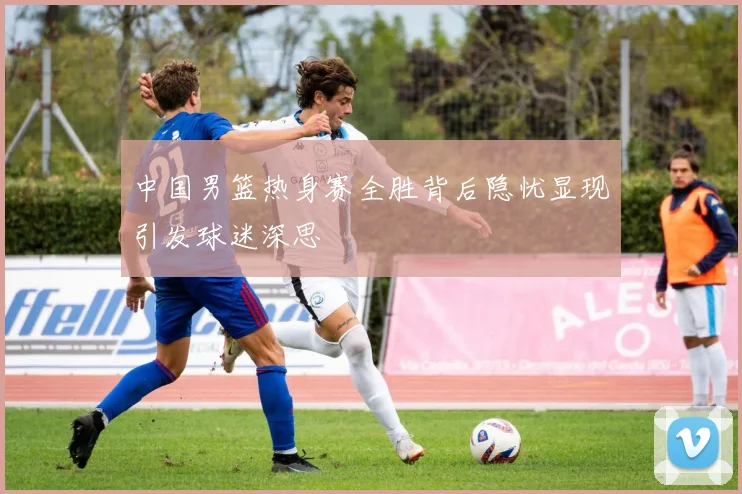 中国男篮热身赛全胜背后隐忧显现引发球迷深思