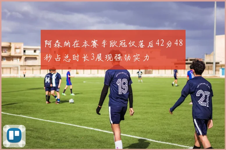 阿森纳在本赛季欧冠仅落后42分48秒占总时长3展现强劲实力