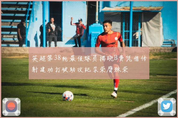 英超第38轮最佳球员揭晓B费凭借传射建功打破助攻纪录荣膺殊荣