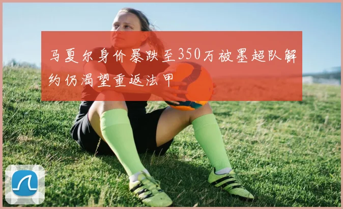 马夏尔身价暴跌至350万被墨超队解约仍渴望重返法甲